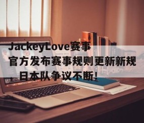 亚博体育-JackeyLove赛事官方发布赛事规则更新新规，日本队争议不断！的简单介绍