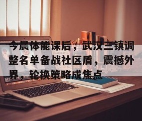 亚博体育-包含今晨体能课后，武汉三镇调整名单备战社区盾，震撼外界，轮换策略成焦点的词条