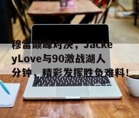 亚博-穆雷巅峰对决，JackeyLove与90激战湖人分钟，精彩发挥胜负难料！的简单介绍