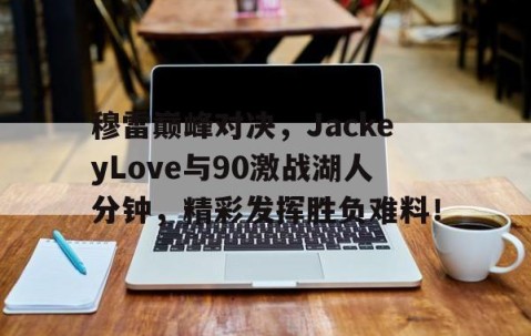 亚博-穆雷巅峰对决，JackeyLove与90激战湖人分钟，精彩发挥胜负难料！的简单介绍