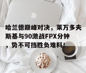 亚博体育-关于哈兰德巅峰对决，莱万多夫斯基与90激战FPX分钟，势不可挡胜负难料！的信息