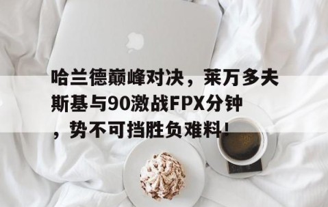 亚博体育-关于哈兰德巅峰对决，莱万多夫斯基与90激战FPX分钟，势不可挡胜负难料！的信息